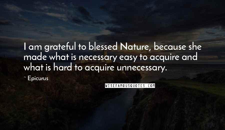 Epicurus Quotes: I am grateful to blessed Nature, because she made what is necessary easy to acquire and what is hard to acquire unnecessary.