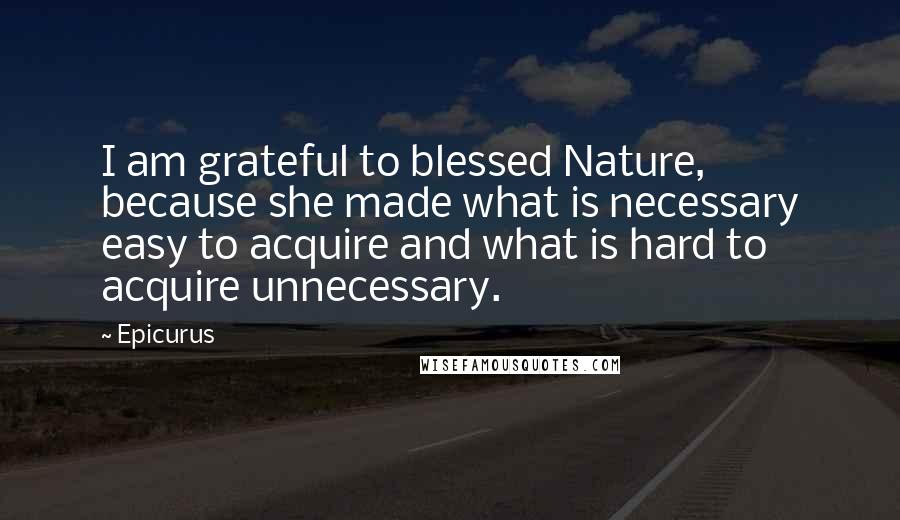 Epicurus Quotes: I am grateful to blessed Nature, because she made what is necessary easy to acquire and what is hard to acquire unnecessary.