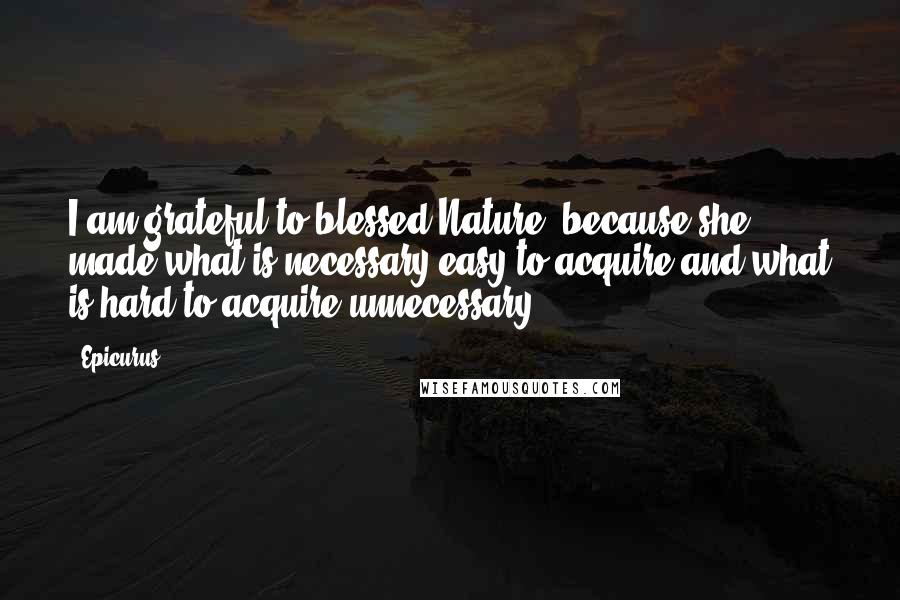 Epicurus Quotes: I am grateful to blessed Nature, because she made what is necessary easy to acquire and what is hard to acquire unnecessary.