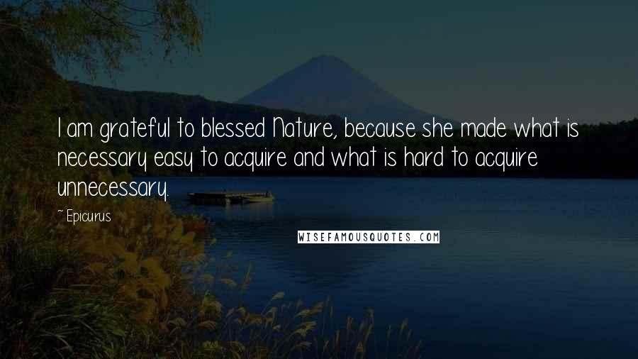 Epicurus Quotes: I am grateful to blessed Nature, because she made what is necessary easy to acquire and what is hard to acquire unnecessary.