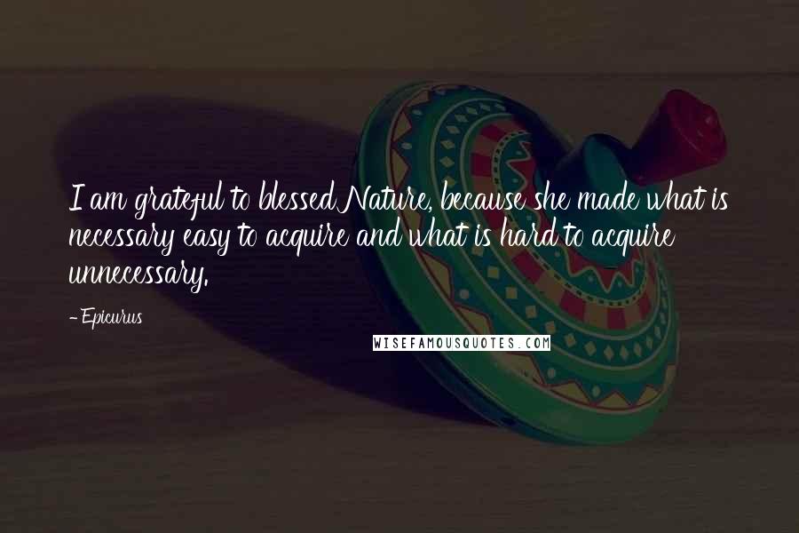 Epicurus Quotes: I am grateful to blessed Nature, because she made what is necessary easy to acquire and what is hard to acquire unnecessary.