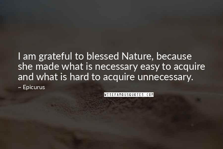 Epicurus Quotes: I am grateful to blessed Nature, because she made what is necessary easy to acquire and what is hard to acquire unnecessary.