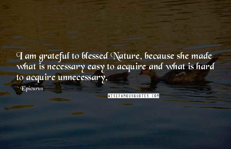 Epicurus Quotes: I am grateful to blessed Nature, because she made what is necessary easy to acquire and what is hard to acquire unnecessary.