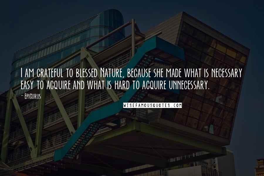 Epicurus Quotes: I am grateful to blessed Nature, because she made what is necessary easy to acquire and what is hard to acquire unnecessary.