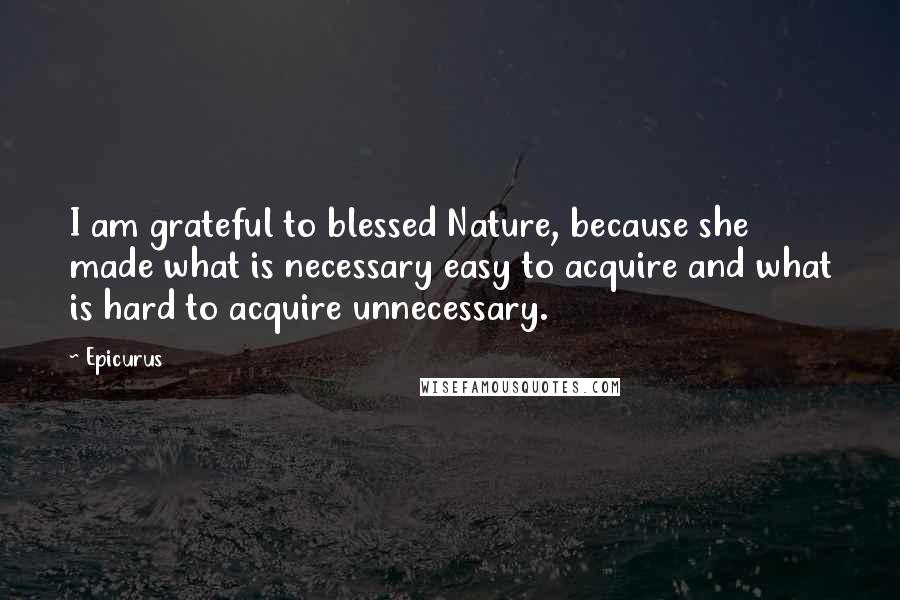 Epicurus Quotes: I am grateful to blessed Nature, because she made what is necessary easy to acquire and what is hard to acquire unnecessary.