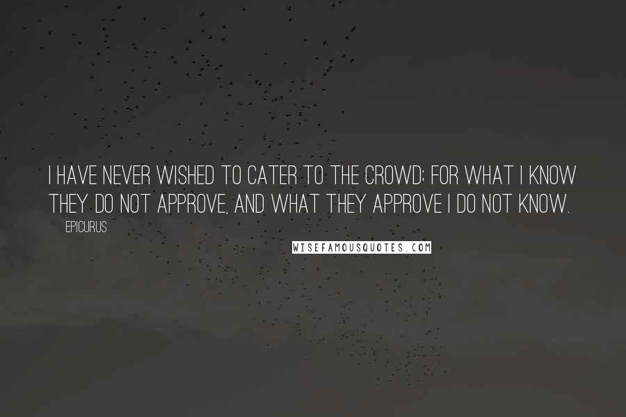 Epicurus Quotes: I have never wished to cater to the crowd; for what I know they do not approve, and what they approve I do not know.