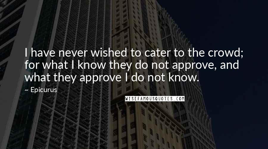 Epicurus Quotes: I have never wished to cater to the crowd; for what I know they do not approve, and what they approve I do not know.