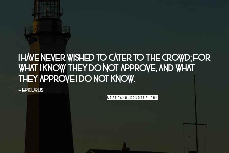 Epicurus Quotes: I have never wished to cater to the crowd; for what I know they do not approve, and what they approve I do not know.