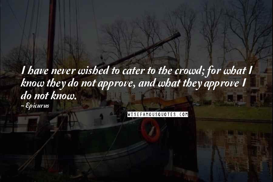 Epicurus Quotes: I have never wished to cater to the crowd; for what I know they do not approve, and what they approve I do not know.