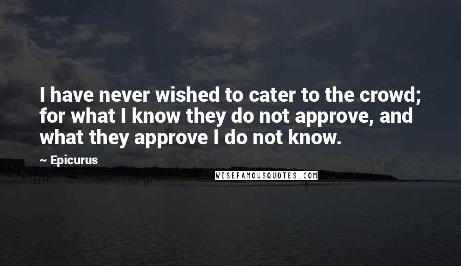 Epicurus Quotes: I have never wished to cater to the crowd; for what I know they do not approve, and what they approve I do not know.