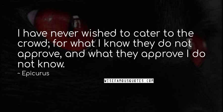 Epicurus Quotes: I have never wished to cater to the crowd; for what I know they do not approve, and what they approve I do not know.