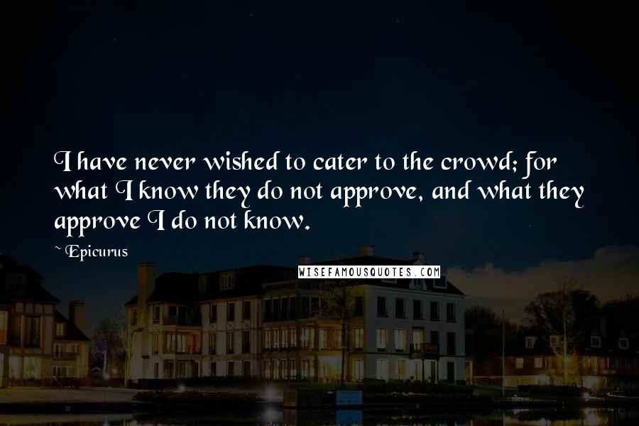 Epicurus Quotes: I have never wished to cater to the crowd; for what I know they do not approve, and what they approve I do not know.