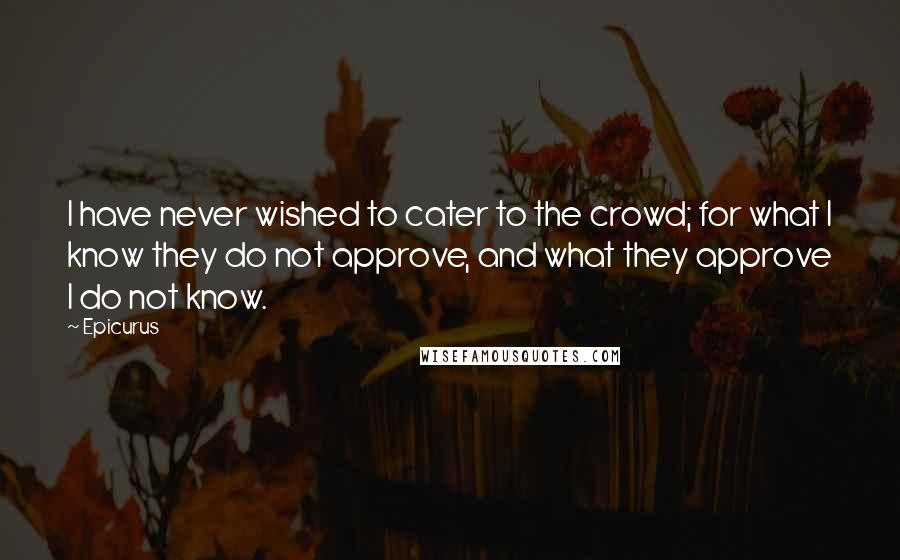 Epicurus Quotes: I have never wished to cater to the crowd; for what I know they do not approve, and what they approve I do not know.