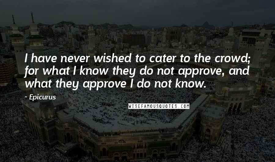 Epicurus Quotes: I have never wished to cater to the crowd; for what I know they do not approve, and what they approve I do not know.