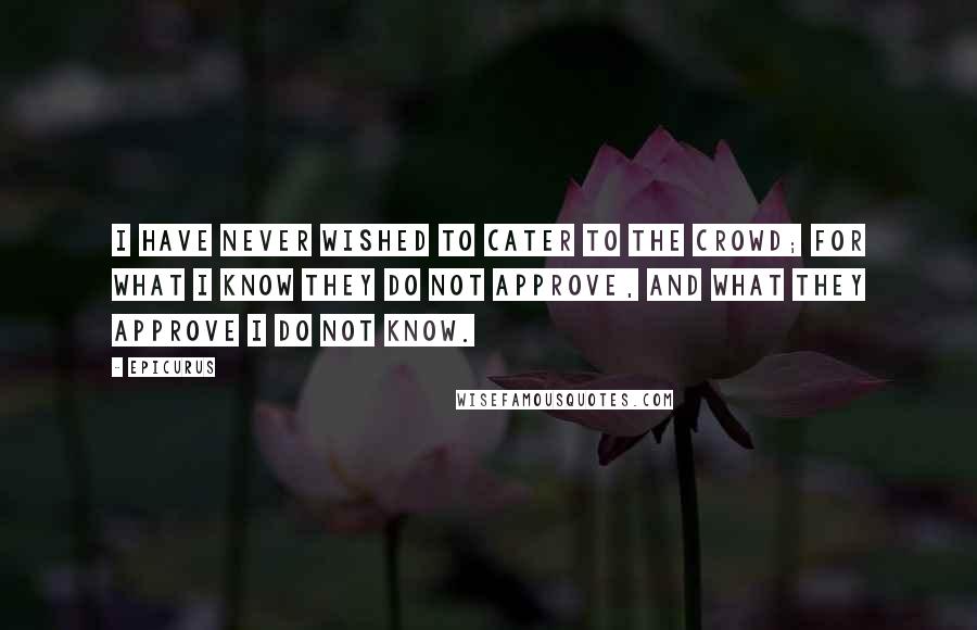 Epicurus Quotes: I have never wished to cater to the crowd; for what I know they do not approve, and what they approve I do not know.