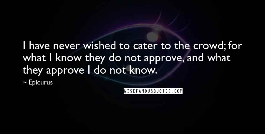 Epicurus Quotes: I have never wished to cater to the crowd; for what I know they do not approve, and what they approve I do not know.