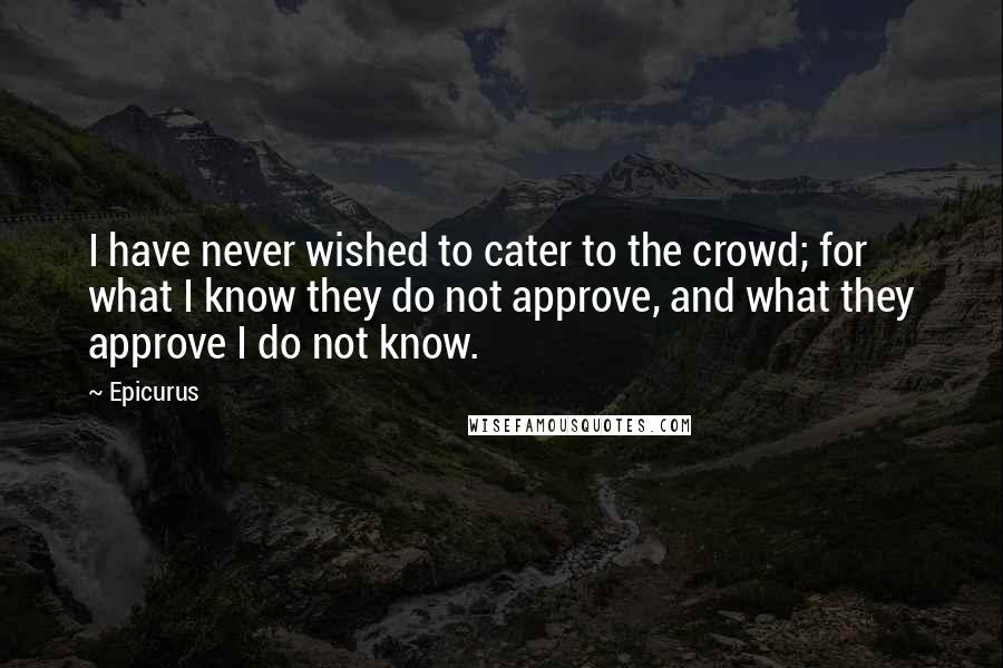 Epicurus Quotes: I have never wished to cater to the crowd; for what I know they do not approve, and what they approve I do not know.