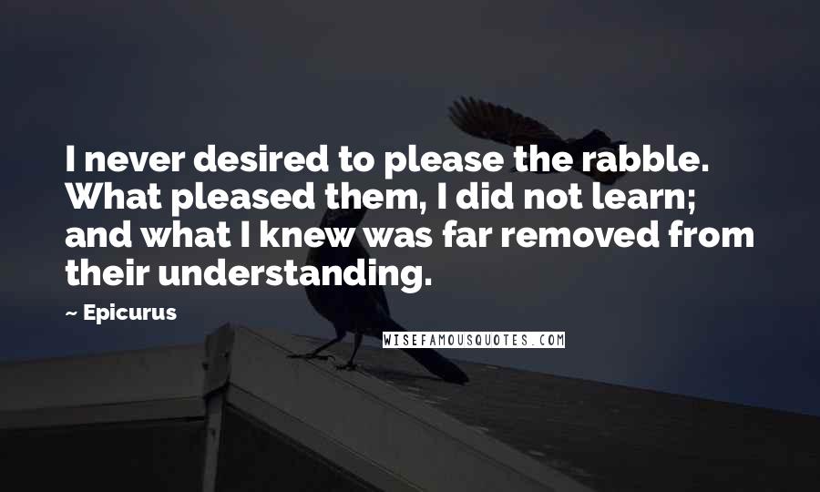 Epicurus Quotes: I never desired to please the rabble. What pleased them, I did not learn; and what I knew was far removed from their understanding.