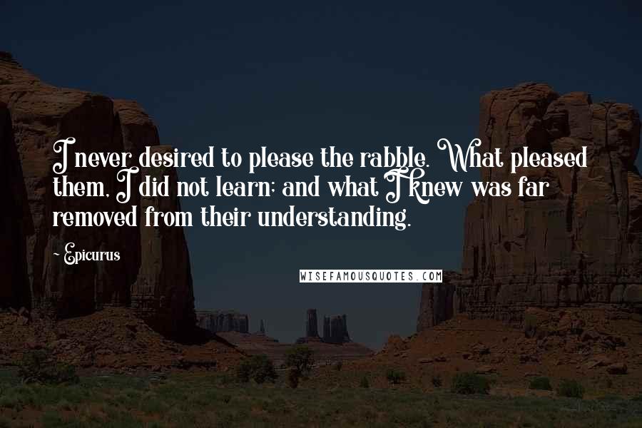 Epicurus Quotes: I never desired to please the rabble. What pleased them, I did not learn; and what I knew was far removed from their understanding.