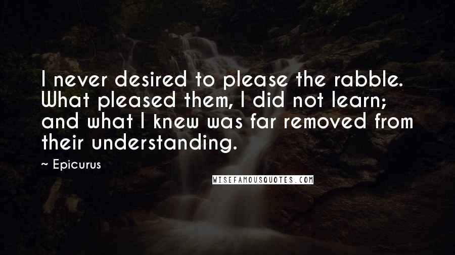 Epicurus Quotes: I never desired to please the rabble. What pleased them, I did not learn; and what I knew was far removed from their understanding.