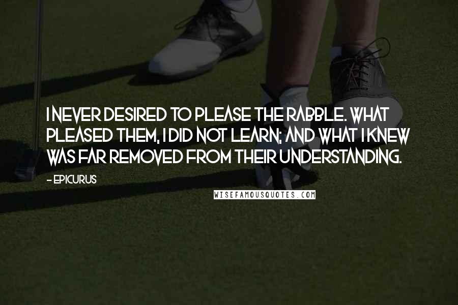 Epicurus Quotes: I never desired to please the rabble. What pleased them, I did not learn; and what I knew was far removed from their understanding.