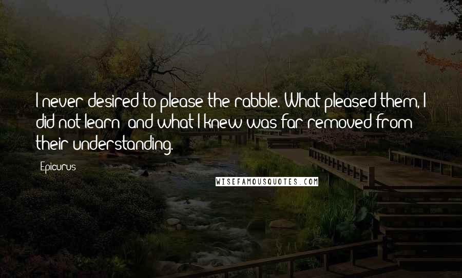 Epicurus Quotes: I never desired to please the rabble. What pleased them, I did not learn; and what I knew was far removed from their understanding.