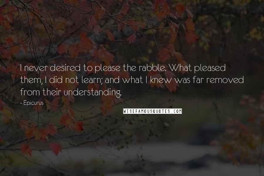 Epicurus Quotes: I never desired to please the rabble. What pleased them, I did not learn; and what I knew was far removed from their understanding.