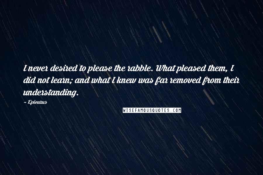 Epicurus Quotes: I never desired to please the rabble. What pleased them, I did not learn; and what I knew was far removed from their understanding.