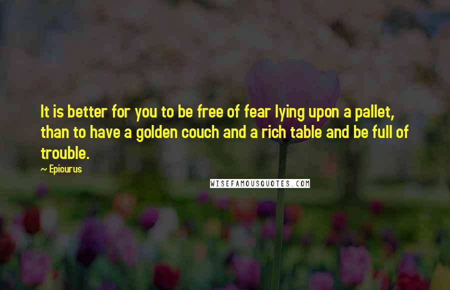 Epicurus Quotes: It is better for you to be free of fear lying upon a pallet, than to have a golden couch and a rich table and be full of trouble.