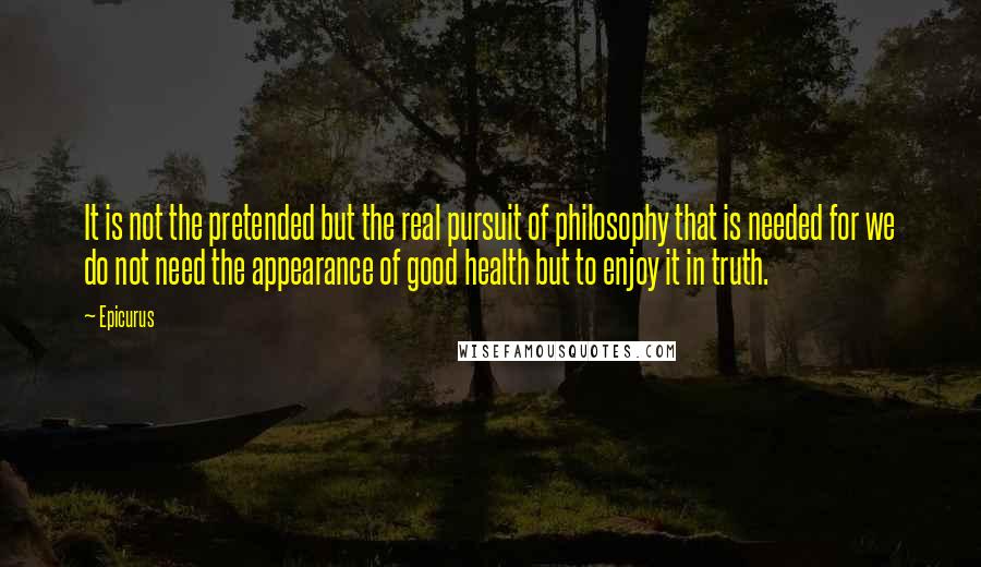 Epicurus Quotes: It is not the pretended but the real pursuit of philosophy that is needed for we do not need the appearance of good health but to enjoy it in truth.