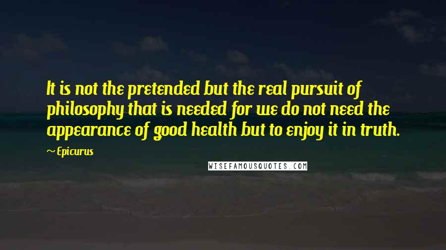 Epicurus Quotes: It is not the pretended but the real pursuit of philosophy that is needed for we do not need the appearance of good health but to enjoy it in truth.