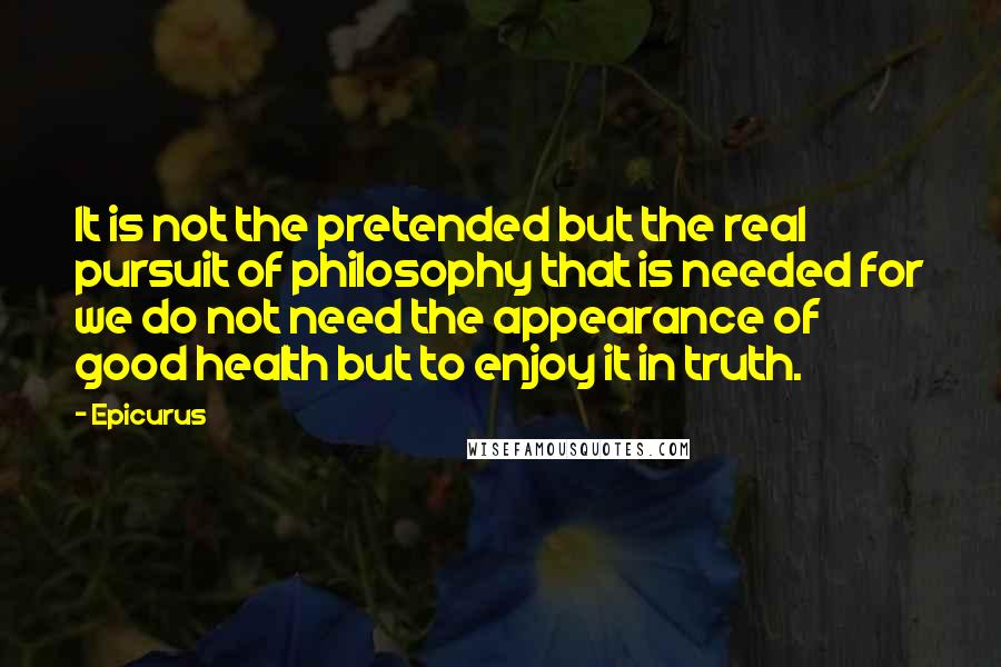 Epicurus Quotes: It is not the pretended but the real pursuit of philosophy that is needed for we do not need the appearance of good health but to enjoy it in truth.