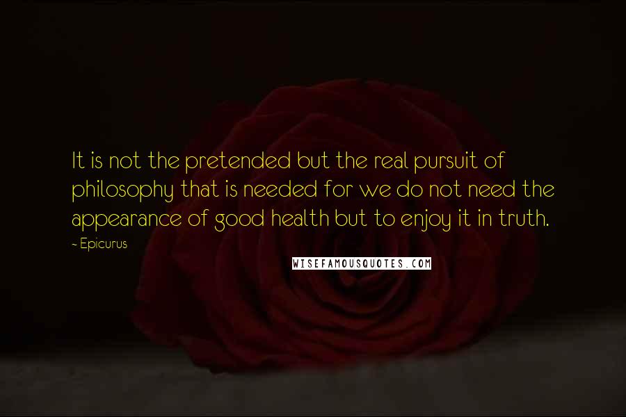 Epicurus Quotes: It is not the pretended but the real pursuit of philosophy that is needed for we do not need the appearance of good health but to enjoy it in truth.