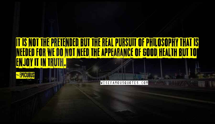 Epicurus Quotes: It is not the pretended but the real pursuit of philosophy that is needed for we do not need the appearance of good health but to enjoy it in truth.