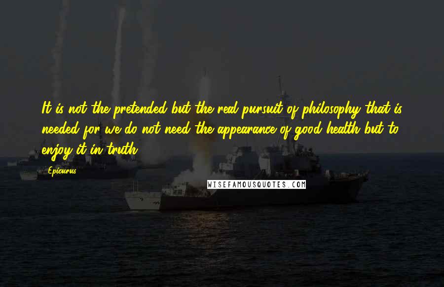 Epicurus Quotes: It is not the pretended but the real pursuit of philosophy that is needed for we do not need the appearance of good health but to enjoy it in truth.