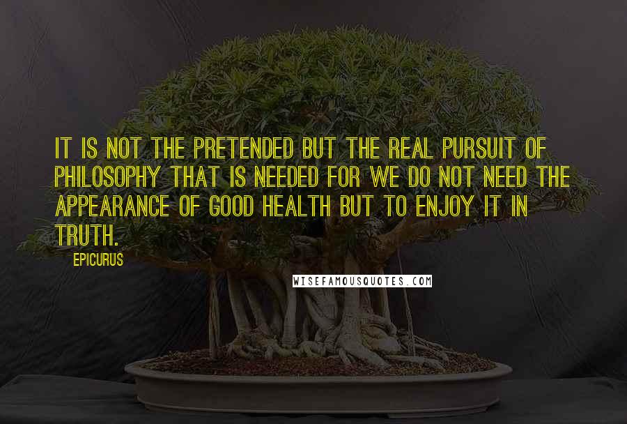 Epicurus Quotes: It is not the pretended but the real pursuit of philosophy that is needed for we do not need the appearance of good health but to enjoy it in truth.