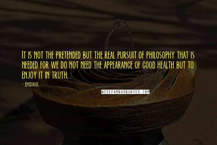 Epicurus Quotes: It is not the pretended but the real pursuit of philosophy that is needed for we do not need the appearance of good health but to enjoy it in truth.