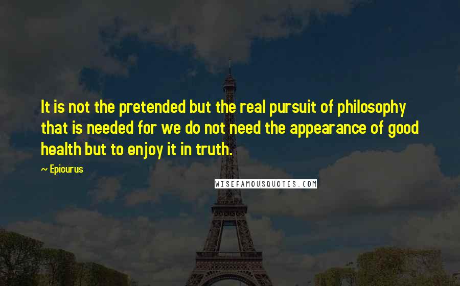 Epicurus Quotes: It is not the pretended but the real pursuit of philosophy that is needed for we do not need the appearance of good health but to enjoy it in truth.