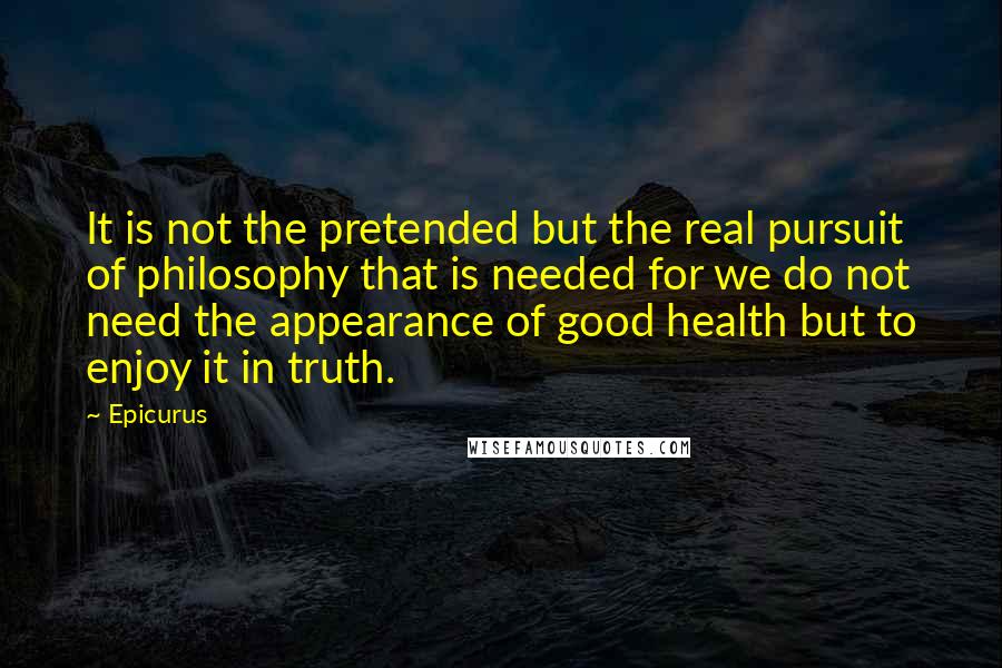 Epicurus Quotes: It is not the pretended but the real pursuit of philosophy that is needed for we do not need the appearance of good health but to enjoy it in truth.