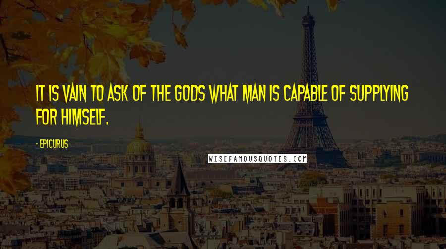 Epicurus Quotes: It is vain to ask of the gods what man is capable of supplying for himself.