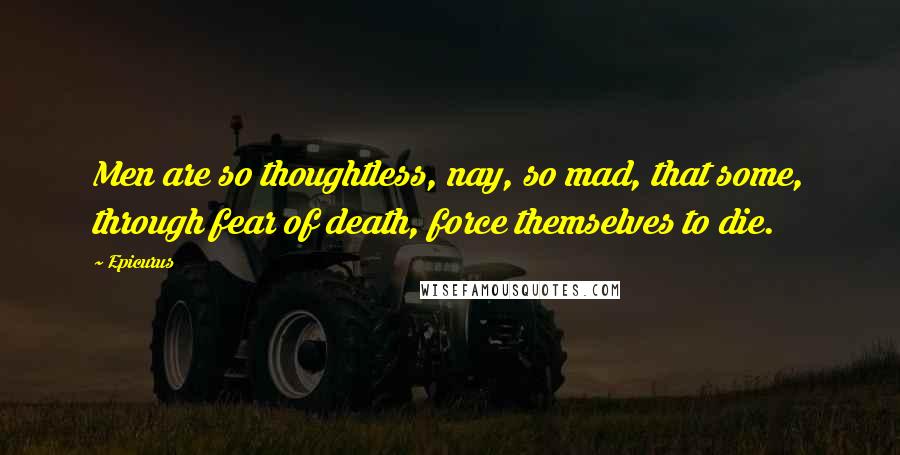 Epicurus Quotes: Men are so thoughtless, nay, so mad, that some, through fear of death, force themselves to die.