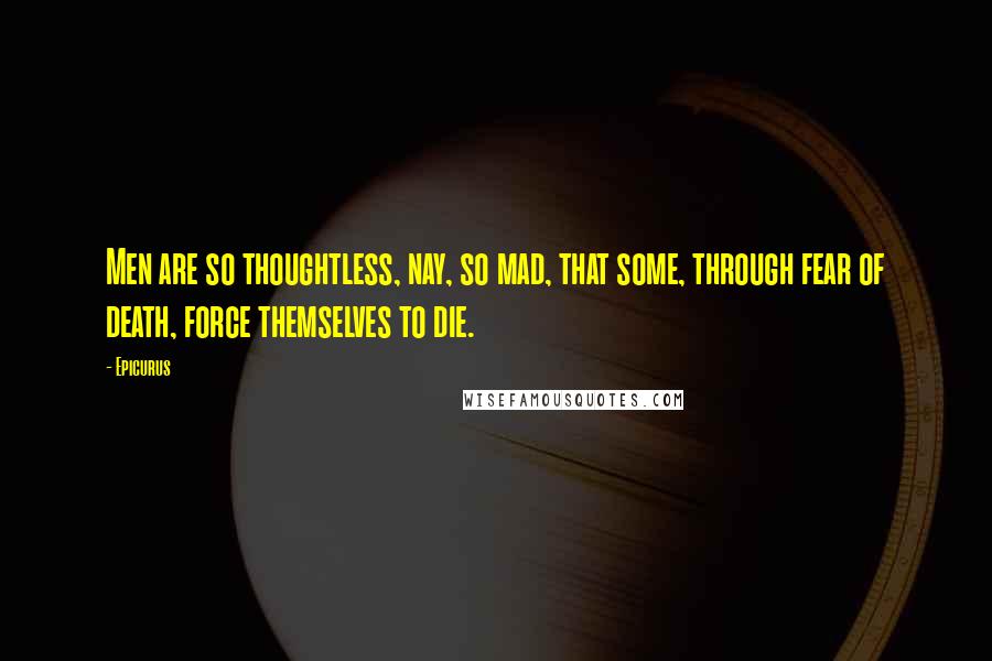 Epicurus Quotes: Men are so thoughtless, nay, so mad, that some, through fear of death, force themselves to die.