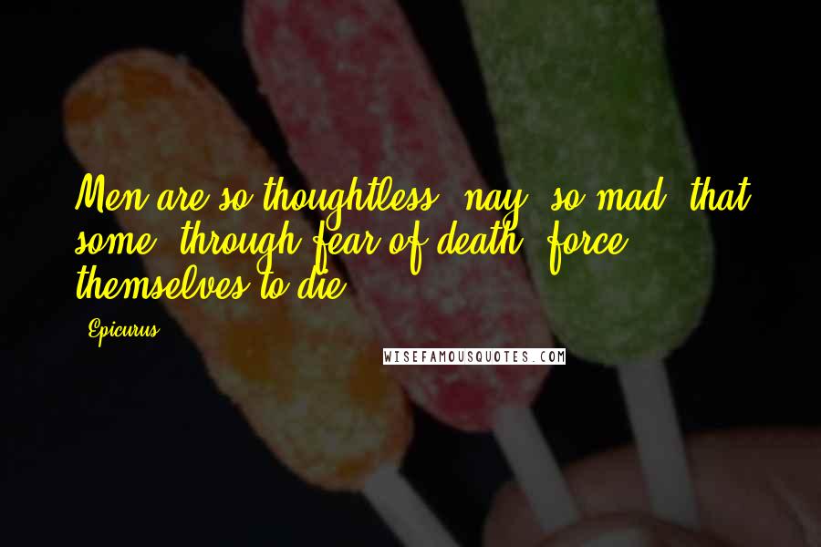 Epicurus Quotes: Men are so thoughtless, nay, so mad, that some, through fear of death, force themselves to die.