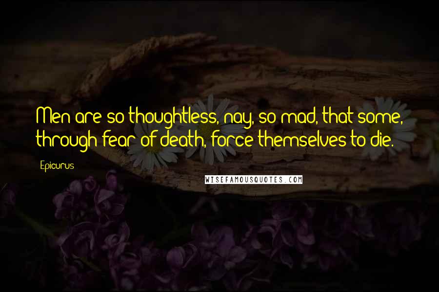 Epicurus Quotes: Men are so thoughtless, nay, so mad, that some, through fear of death, force themselves to die.