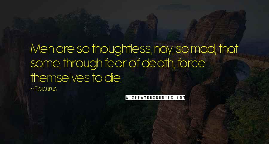 Epicurus Quotes: Men are so thoughtless, nay, so mad, that some, through fear of death, force themselves to die.