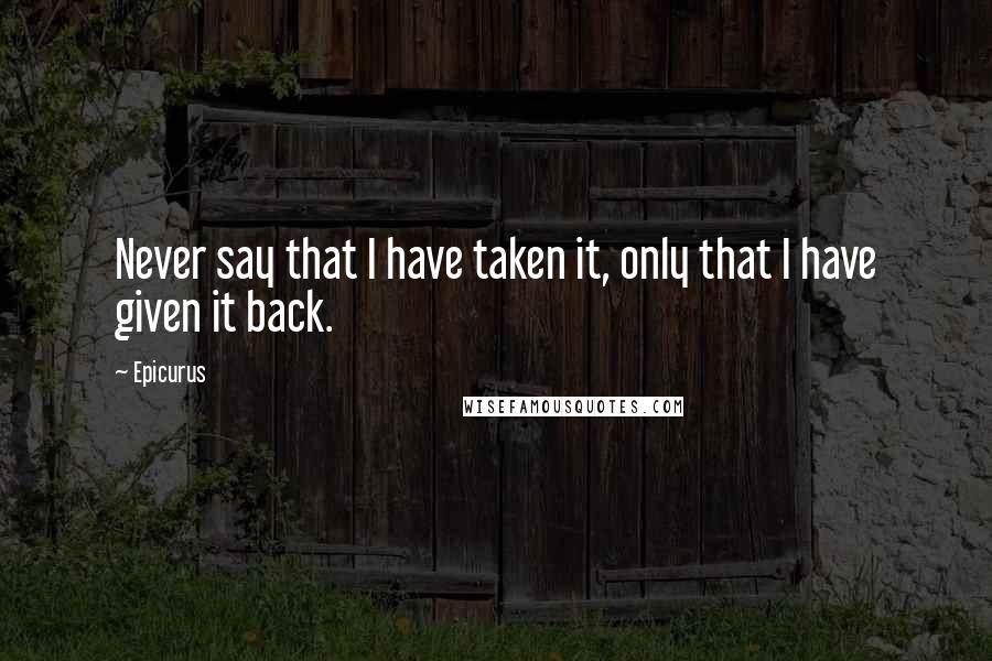 Epicurus Quotes: Never say that I have taken it, only that I have given it back.