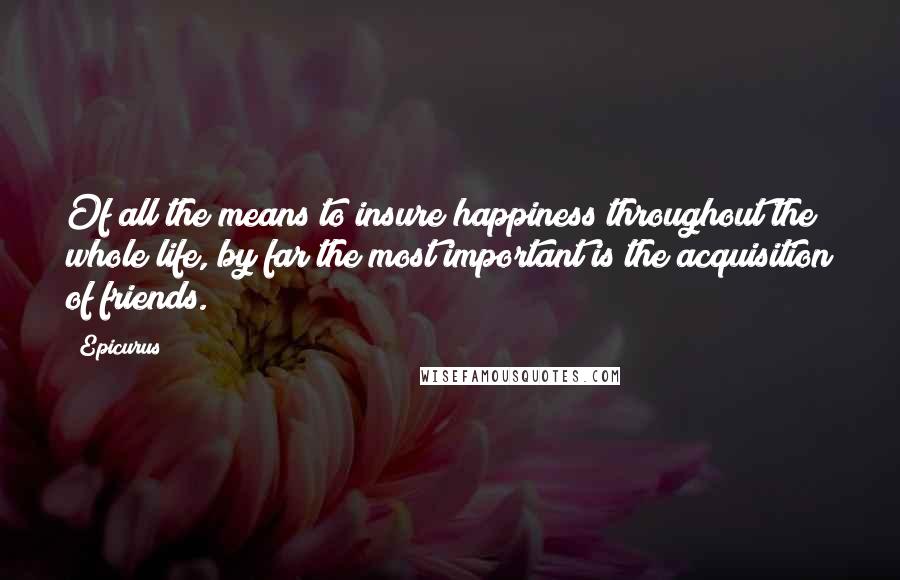 Epicurus Quotes: Of all the means to insure happiness throughout the whole life, by far the most important is the acquisition of friends.
