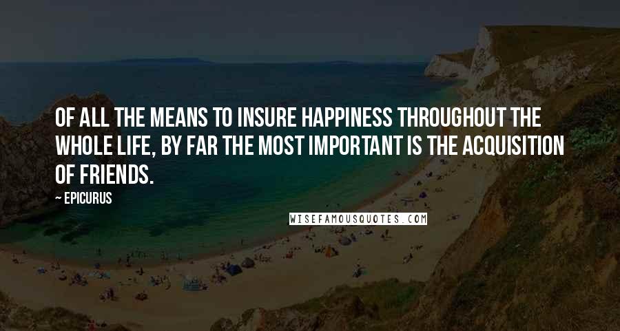 Epicurus Quotes: Of all the means to insure happiness throughout the whole life, by far the most important is the acquisition of friends.