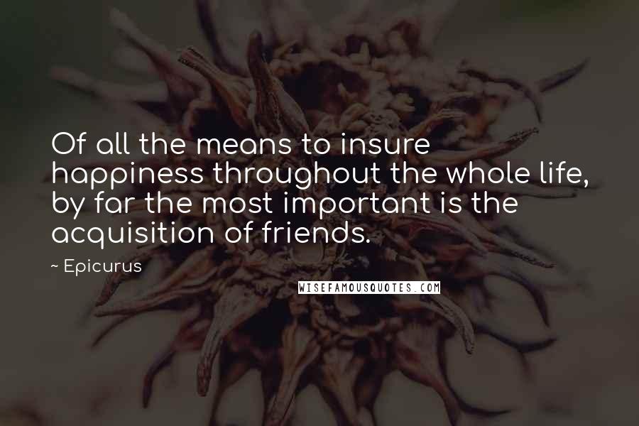 Epicurus Quotes: Of all the means to insure happiness throughout the whole life, by far the most important is the acquisition of friends.