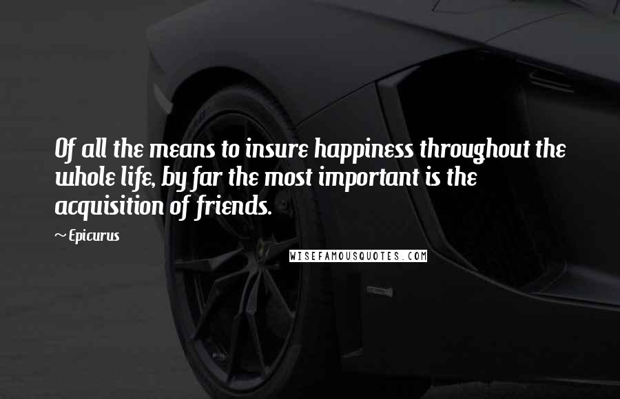 Epicurus Quotes: Of all the means to insure happiness throughout the whole life, by far the most important is the acquisition of friends.